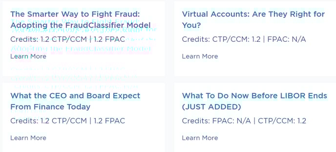 The Smarter Way to Fight Fraud: 
Adopting the FraudClassifier Model 
Credits: 1.2 CTP/CCM | 1.2 FPAC 
Learn More 
What the CEO and Board Expect 
From Finance Today 
Credits: 1.2 CTP/CCM | 1.2 FPAC 
Learn More 
Virtual Accounts: Are They Right for 
you? 
Credits: CTP/CCM: 1.2 | FPAC: N/A 
Learn More 
What To Do Now Before LIBOR Ends 
(JUST ADDED) 
Credits: FPAC: N/A I CTP/CCM: 1.2 
Learn More 